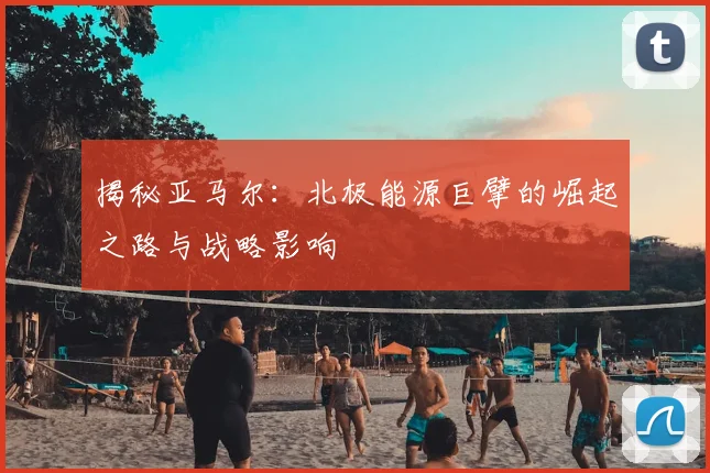 揭秘亚马尔：北极能源巨擘的崛起之路与战略影响