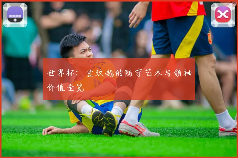 世界杯：金玟哉的防守艺术与领袖价值全览
