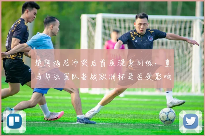 楚阿梅尼冲突后首度现身训练，皇马与法国队备战欧洲杯是否受影响？