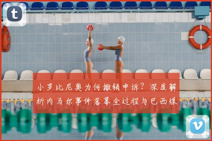 小罗比尼奥为何撤销申诉？深度解析内马尔事件落幕全过程与巴西媒体反应