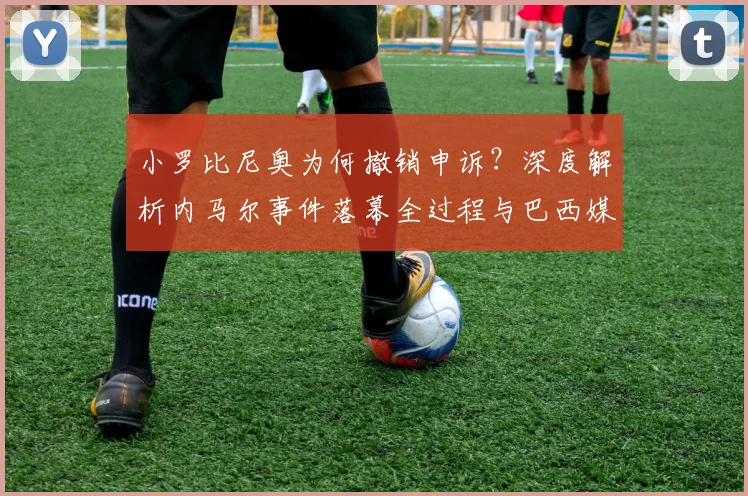 小罗比尼奥为何撤销申诉?深度解析内马尔事件落幕全过程与巴西媒体反应