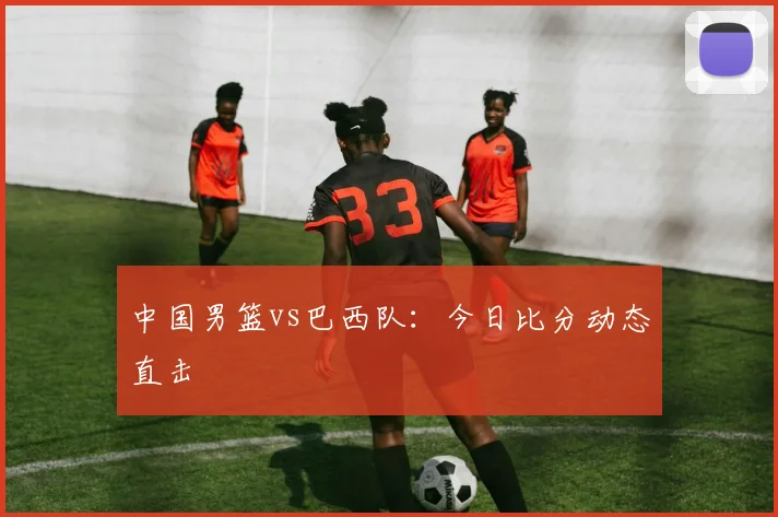 中国男篮vs巴西队：今日比分动态直击