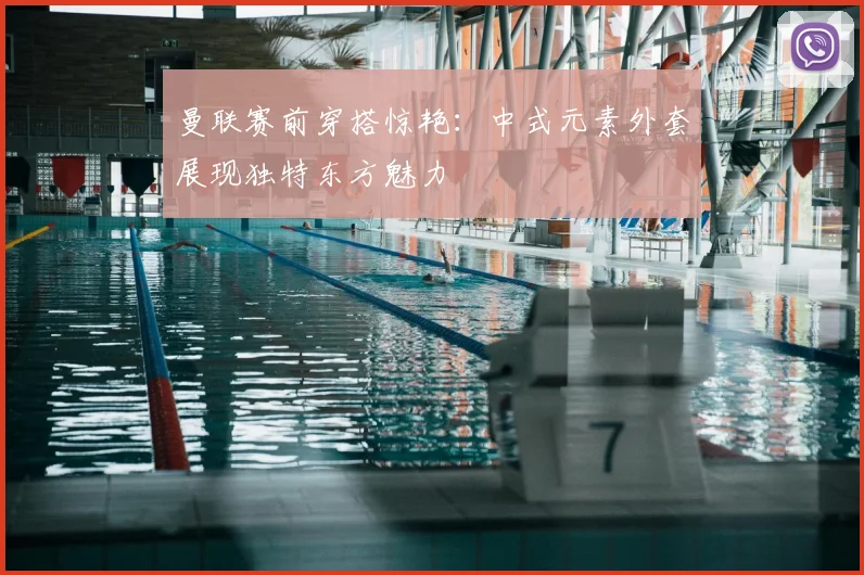 曼联赛前穿搭惊艳：中式元素外套展现独特东方魅力