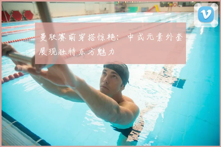 曼联赛前穿搭惊艳：中式元素外套展现独特东方魅力