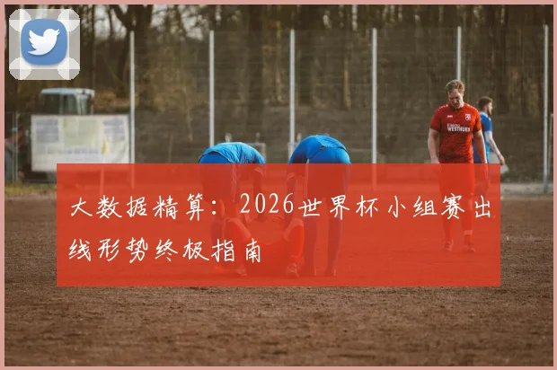 大数据精算：2026世界杯小组赛出线形势终极指南