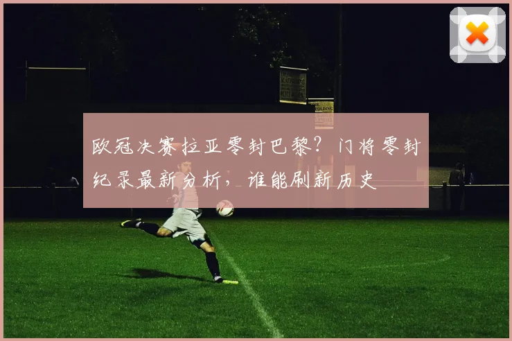欧冠决赛拉亚零封巴黎?门将零封纪录最新分析,谁能刷新历史