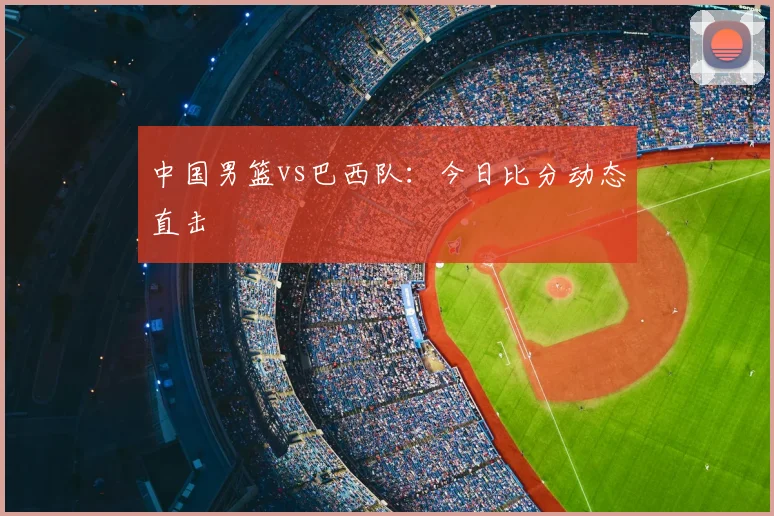中国男篮vs巴西队：今日比分动态直击