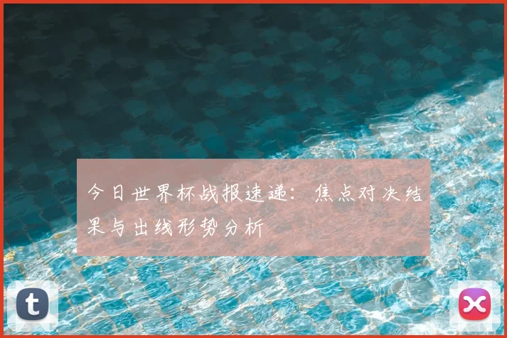 今日世界杯战报速递：焦点对决结果与出线形势分析