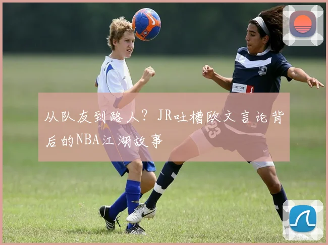 从队友到路人？JR吐槽欧文言论背后的NBA江湖故事