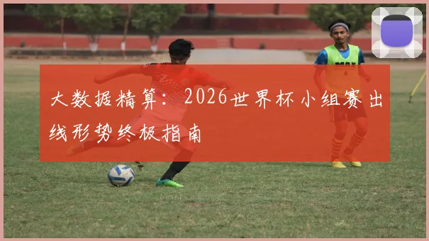 大数据精算：2026世界杯小组赛出线形势终极指南