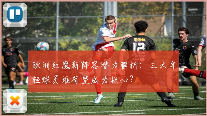 欧洲红魔新阵容潜力解析：三大年轻球员谁有望成为核心？