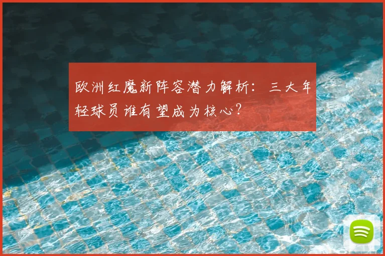 欧洲红魔新阵容潜力解析:三大年轻球员谁有望成为核心?