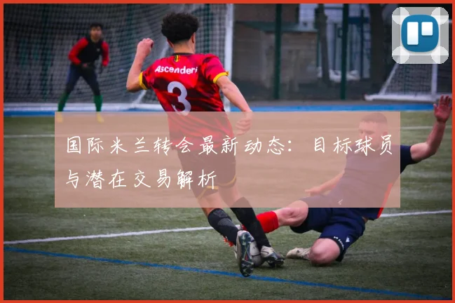 国际米兰转会最新动态：目标球员与潜在交易解析